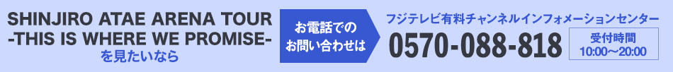 SHINJIRO ATAE ARENA TOUR -THIS IS WHERE WE PROMISE- を見たいならお電話でのお問い合わせは フジテレビ有料チャンネルインフォメーションセンター 0570-088-818 受付時間：10:00～20:00