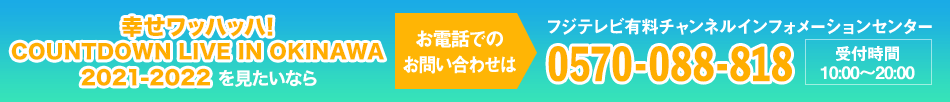 幸せワッハッハ! COUNTDOWN LIVE IN OKINAWA 2021-2022 を見たいならお電話でのお問い合わせは フジテレビ有料チャンネルインフォメーションセンター 0570-088-818 受付時間：10:00～20:00