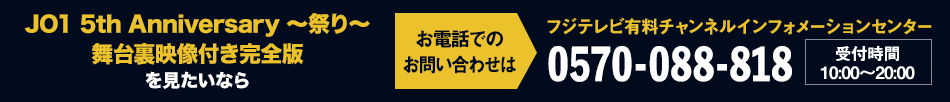 JO1 5th Anniversary ～祭り～ 舞台裏映像付き完全版を見たいならお電話でのお問い合わせは フジテレビ有料チャンネルインフォメーションセンター 0570-088-818 受付時間：10:00～20:00