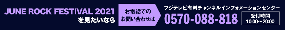 JUNE ROCK FESTIVAL 2021を見たいならお電話でのお問い合わせは フジテレビ有料チャンネルインフォメーションセンター 0570-088-818 受付時間：10:00～20:00