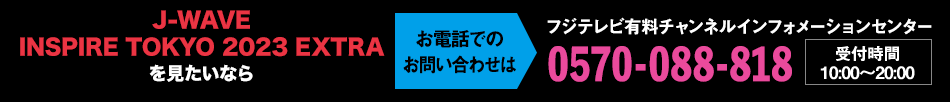 J-WAVE INSPIRE TOKYO 2023 EXTRAを見たいならお電話でのお問い合わせは フジテレビ有料チャンネルインフォメーションセンター 0570-088-818 受付時間：10:00～20:00