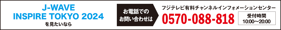 J-WAVE INSPIRE TOKYO 2024 を見たいならお電話でのお問い合わせは フジテレビ有料チャンネルインフォメーションセンター 0570-088-818 受付時間：10:00～20:00
