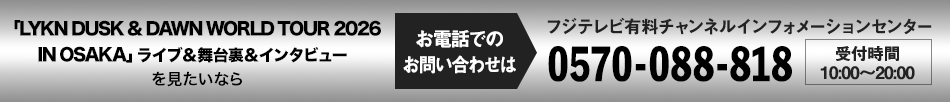 「LYKN DUSK & DAWN WORLD TOUR 2026 IN OSAKA」 ライブ＆舞台裏＆インタビューを見たいならお電話でのお問い合わせは フジテレビ有料チャンネルインフォメーションセンター 0570-088-818 受付時間：10:00～20:00