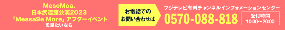 MeseMoa.日本武道館公演2023「Messa9e More」アフターイベント を見たいならお電話でのお問い合わせは フジテレビ有料チャンネルインフォメーションセンター 0570-088-818 受付時間：10:00～20:00