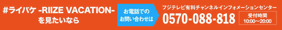 #ライバケ -RIIZE VACATION-”を見たいならお電話でのお問い合わせは フジテレビ有料チャンネルインフォメーションセンター 0570-088-818 受付時間：10:00～20:00