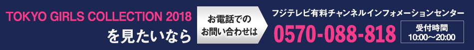 TOKYO GIRLS COLLECTION 2018を見たいならお電話でのお問い合わせは フジテレビ有料チャンネルインフォメーションセンター 0570-088-818 受付時間：10:00～20:00
