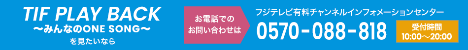 TIF PLAY BACK～みんなのONE SONG～ を見たいならお電話でのお問い合わせは フジテレビ有料チャンネルインフォメーションセンター 0570-088-818 受付時間：10:00～20:00