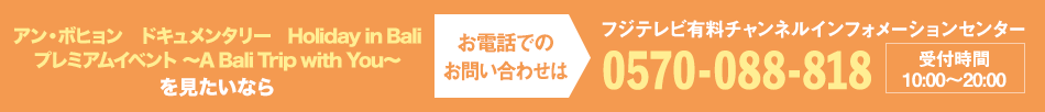 アン・ボヒョン　ドキュメンタリー　Holiday in Bali　プレミアムイベント ～A Bali Trip with You～を見たいならお電話でのお問い合わせは フジテレビ有料チャンネルインフォメーションセンター 0570-088-818 受付時間：10:00～20:00