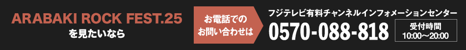 ARABAKI ROCK FEST.25を見たいならお電話でのお問い合わせは フジテレビ有料チャンネルインフォメーションセンター 0570-088-818 受付時間：10:00～20:00