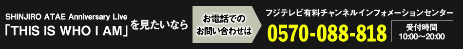 SHINJIRO ATAE Anniversary Live 「THIS IS WHO I AM」を見たいならお電話でのお問い合わせは フジテレビ有料チャンネルインフォメーションセンター 0570-088-818 受付時間：10:00～20:00