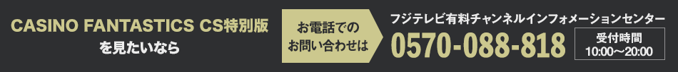 CASINO FANTASTICS CS特別版を見たいならお電話でのお問い合わせは フジテレビ有料チャンネルインフォメーションセンター 0570-088-818 受付時間：10:00～20:00