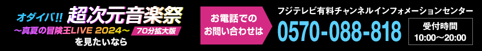 オダイバ！！超次元音楽祭～真夏の冒険王LIVE 2024～70分拡大版 を見たいならお電話でのお問い合わせは フジテレビ有料チャンネルインフォメーションセンター 0570-088-818 受付時間：10:00～20:00