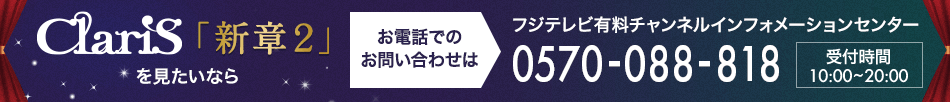 ClariS「新章２」 を見たいならお電話でのお問い合わせは フジテレビ有料チャンネルインフォメーションセンター 0570-088-818 受付時間：10:00～20:00