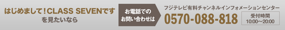 はじめまして！CLASS SEVENですを見たいならお電話でのお問い合わせは フジテレビ有料チャンネルインフォメーションセンター 0570-088-818 受付時間：10:00～20:00