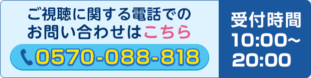 ご視聴に関する電話でのお問い合わせはこちら　0570-088-818 受付時間10:00～20:00