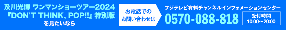 及川光博 ワンマンショーツアー2024『DON'T THINK, POP!!』特別版を見たいならお電話でのお問い合わせは フジテレビ有料チャンネルインフォメーションセンター 0570-088-818 受付時間：10:00～20:00