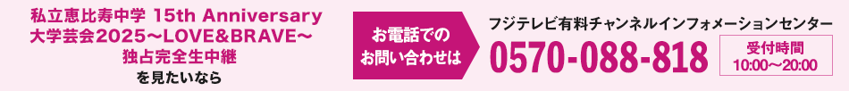 私立恵比寿中学 15th Anniversary 大学芸会2025～LOVE&BRAVE～　独占完全生中継を見たいならお電話でのお問い合わせは フジテレビ有料チャンネルインフォメーションセンター 0570-088-818 受付時間：10:00～20:00