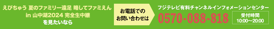 えびちゅう 夏のファミリー遠足 略してファミえん in 山中湖2024 完全生中継を見たいならお電話でのお問い合わせは フジテレビ有料チャンネルインフォメーションセンター 0570-088-818 受付時間：10:00～20:00