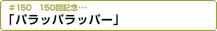 #150 150回記念…「パラッパラッパー」