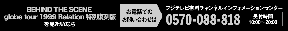 BEHIND THE SCENE globe tour 1999 Relation 特別復刻版を見たいならお電話でのお問い合わせは フジテレビ有料チャンネルインフォメーションセンター 0570-088-818 受付時間：10:00～20:00