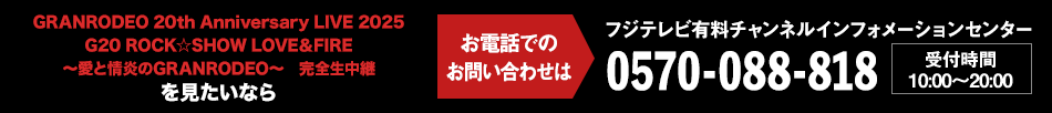 GRANRODEO 20th Anniversary LIVE 2025 G20 ROCK☆SHOW LOVE＆FIRE ～愛と情炎のGRANRODEO～　完全生中継を見たいならお電話でのお問い合わせは フジテレビ有料チャンネルインフォメーションセンター 0570-088-818 受付時間：10:00～20:00