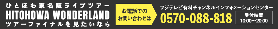 ひとほわ東名阪ライブツアー HITOHOWANDER LAND ツアーファイナルを見たいならお電話でのお問い合わせは フジテレビ有料チャンネルインフォメーションセンター 0570-088-818 受付時間：10:00～20:00