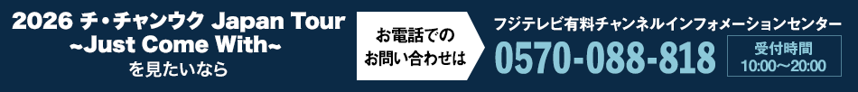 2026 チ・チャンウク Japan Tour ~Just Come With~を見たいならお電話でのお問い合わせは フジテレビ有料チャンネルインフォメーションセンター 0570-088-818 受付時間：10:00～20:00