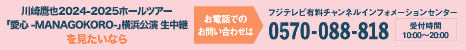 川崎鷹也2024-2025ホールツアー「愛心 -MANAGOKORO-」横浜公演 生中継を見たいならお電話でのお問い合わせは フジテレビ有料チャンネルインフォメーションセンター 0570-088-818 受付時間：10:00～20:00