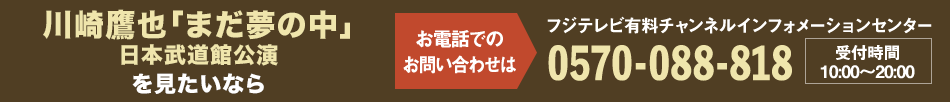 川崎鷹也「まだ夢の中」日本武道館公演を見たいならお電話でのお問い合わせは フジテレビ有料チャンネルインフォメーションセンター 0570-088-818 受付時間：10:00～20:00