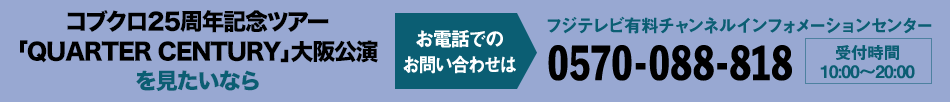 コブクロ25周年記念ツアー「QUARTER CENTURY」大阪公演を見たいならお電話でのお問い合わせは フジテレビ有料チャンネルインフォメーションセンター 0570-088-818 受付時間：10:00～20:00