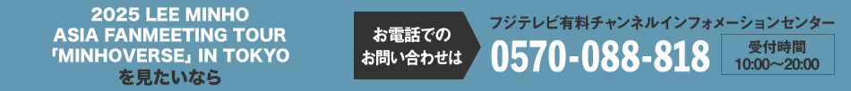 2025 LEE MINHO ASIA FANMEETING TOUR「MINHOVERSE」IN TOKYOを見たいならお電話でのお問い合わせは フジテレビ有料チャンネルインフォメーションセンター 0570-088-818 受付時間：10:00～20:00