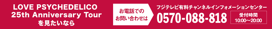 LOVE PSYCHEDELICO 25th Anniversary Tourを見たいならお電話でのお問い合わせは フジテレビ有料チャンネルインフォメーションセンター 0570-088-818 受付時間：10:00～20:00