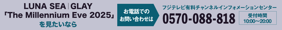 LUNA SEA｜GLAY 「The Millennium Eve 2025」を見たいならお電話でのお問い合わせは フジテレビ有料チャンネルインフォメーションセンター 0570-088-818 受付時間：10:00～20:00