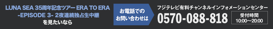 LUNA SEA 35周年記念ツアー ERA TO ERA -EPISODE 3- 2夜連続独占生中継を見たいならお電話でのお問い合わせは フジテレビ有料チャンネルインフォメーションセンター 0570-088-818 受付時間：10:00～20:00