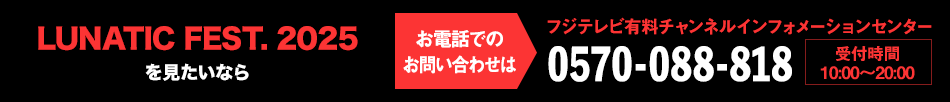 LUNATIC FEST. 2025 を見たいならお電話でのお問い合わせは フジテレビ有料チャンネルインフォメーションセンター 0570-088-818 受付時間：10:00～20:00