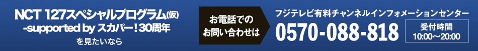 NCT 127スペシャルプログラム(仮)-supported by スカパー！30周年を見たいならお電話でのお問い合わせは フジテレビ有料チャンネルインフォメーションセンター 0570-088-818 受付時間：10:00～20:00