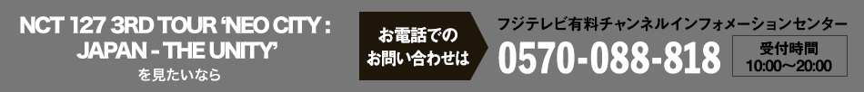 NCT 127 3RD TOUR ‘NEO CITY : JAPAN - THE UNITY’を見たいならお電話でのお問い合わせは フジテレビ有料チャンネルインフォメーションセンター 0570-088-818 受付時間：10:00～20:00