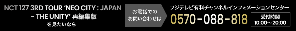 NCT 127 3RD TOUR ‘NEO CITY : JAPAN - THE UNITY’ 独占完全生中継 を見たいならお電話でのお問い合わせは フジテレビ有料チャンネルインフォメーションセンター 0570-088-818 受付時間：10:00～20:00