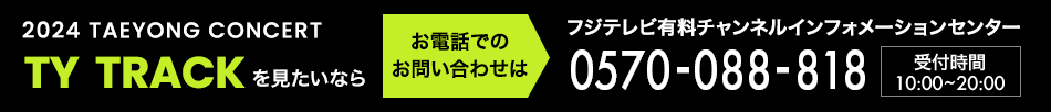 2024 TAEYONG CONCERT＜TY TRACK＞を見たいならお電話でのお問い合わせは フジテレビ有料チャンネルインフォメーションセンター 0570-088-818 受付時間：10:00～20:00