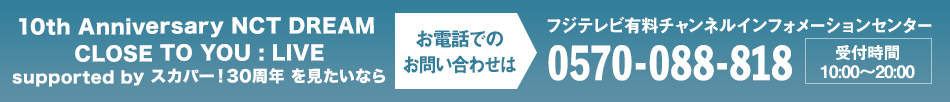 10th Anniversary NCT DREAM CLOSE TO YOU : LIVE supported by スカパー！30周年を見たいならお電話でのお問い合わせは フジテレビ有料チャンネルインフォメーションセンター 0570-088-818 受付時間：10:00～20:00