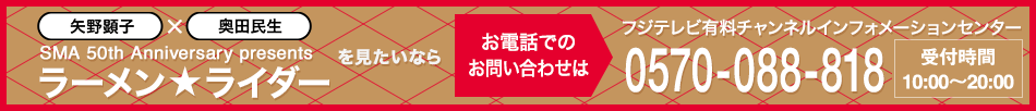 矢野顕子×奥田民生 SMA 50th Anniversary presents「ラーメン★ライダー」 を見たいならお電話でのお問い合わせは フジテレビ有料チャンネルインフォメーションセンター 0570-088-818 受付時間：10:00～20:00