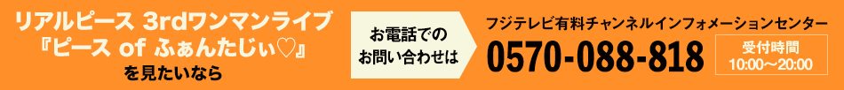 リアルピース 3rdワンマンライブ「ピース of ふぁんたじい♡」舞台裏映像付完全版を見たいならお電話でのお問い合わせは フジテレビ有料チャンネルインフォメーションセンター 0570-088-818 受付時間：10:00～20:00