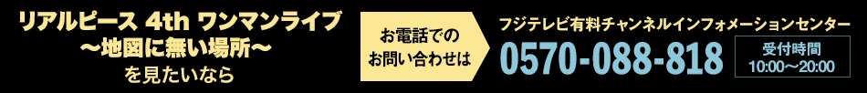 リアルピース 4th ワンマンライブ～地図に無い場所～を見たいならお電話でのお問い合わせは フジテレビ有料チャンネルインフォメーションセンター 0570-088-818 受付時間：10:00～20:00