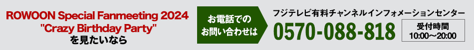 ROWOON Special Fanmeeting 2024 Crazy Birthday Party を見たいならお電話でのお問い合わせは フジテレビ有料チャンネルインフォメーションセンター 0570-088-818 受付時間：10:00～20:00