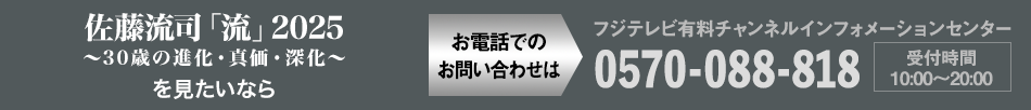 佐藤流司「流」2025～30歳の進化・真価・深化～ を見たいならお電話でのお問い合わせは フジテレビ有料チャンネルインフォメーションセンター 0570-088-818 受付時間：10:00～20:00