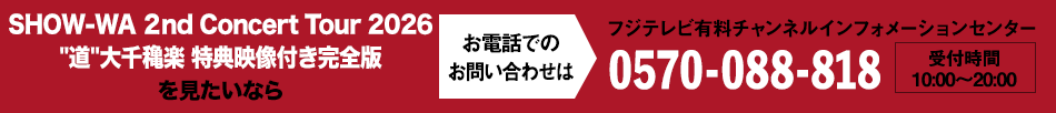 SHOW-WA ２nd Concert Tour 2026 ”道”大千穐楽 特典映像付き完全版を見たいならお電話でのお問い合わせは フジテレビ有料チャンネルインフォメーションセンター 0570-088-818 受付時間：10:00～20:00