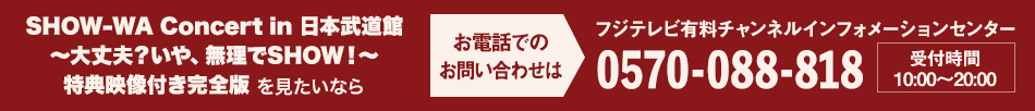 SHOW-WA Concert in 日本武道館 ～大丈夫？いや、無理でSHOW！～ 特典映像付き完全版を見たいならお電話でのお問い合わせは フジテレビ有料チャンネルインフォメーションセンター 0570-088-818 受付時間：10:00～20:00