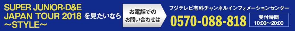 SUPER JUNIOR-D&E JAPAN TOUR 2018～STYLE～を見たいならお電話でのお問い合わせは フジテレビ有料チャンネルインフォメーションセンター 0570-088-818 受付時間：10:00～20:00