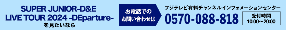 SUPER JUNIOR-D&E LIVE TOUR 2024 -DEparture-を見たいならお電話でのお問い合わせは フジテレビ有料チャンネルインフォメーションセンター 0570-088-818 受付時間：10:00～20:00