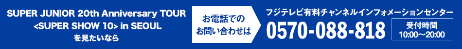 SUPER JUNIOR 20th Anniversary TOUR ＜SUPER SHOW 10＞ in in SEOULを見たいならお電話でのお問い合わせは フジテレビ有料チャンネルインフォメーションセンター 0570-088-818 受付時間：10:00～20:00